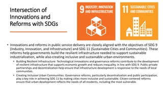 Intersection of
Innovations and
Reforms with SDGs
• Innovations and reforms in public service delivery are closely aligned with the objectives of SDG 9
(Industry, Innovation, and Infrastructure) and SDG 11 (Sustainable Cities and Communities). These
reforms help governments build the resilient infrastructure needed to support sustainable
industrialization, while also creating inclusive and sustainable urban environments.
• Building Resilient Infrastructure: Technological innovations and governance reforms contribute to the development
of resilient infrastructure that supports economic growth and reduces inequality, in line with SDG 9. Public-private
partnerships and decentralization help ensure that infrastructure development is responsive to the needs of local
communities.
• Creating Inclusive Urban Communities: Governance reforms, particularly decentralization and public participation,
play a key role in achieving SDG 11 by making cities more inclusive and sustainable. Citizen-centered reforms
ensure that urban development reflects the needs of all residents, including the most vulnerable.
 