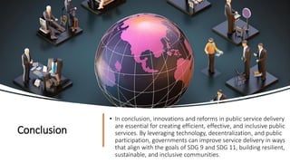Conclusion
• In conclusion, innovations and reforms in public service delivery
are essential for creating efficient, effective, and inclusive public
services. By leveraging technology, decentralization, and public
participation, governments can improve service delivery in ways
that align with the goals of SDG 9 and SDG 11, building resilient,
sustainable, and inclusive communities.
 