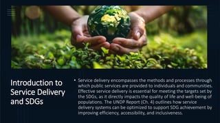 Introduction to
Service Delivery
and SDGs
• Service delivery encompasses the methods and processes through
which public services are provided to individuals and communities.
Effective service delivery is essential for meeting the targets set by
the SDGs, as it directly impacts the quality of life and well-being of
populations. The UNDP Report (Ch. 4) outlines how service
delivery systems can be optimized to support SDG achievement by
improving efficiency, accessibility, and inclusiveness.
 