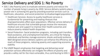 Service Delivery and SDG 1: No Poverty
• SDG 1 (No Poverty) aims to eradicate extreme poverty and reduce the
number of people living in poverty by 2030. Service delivery systems play a
pivotal role in achieving this goal by providing essential services such as
healthcare, education, and social protection to disadvantaged populations.
• Healthcare Services: Access to quality healthcare services is
fundamental for preventing and treating illnesses that
disproportionately affect poor populations. Effective service delivery in
healthcare ensures that vulnerable groups receive the necessary
medical care and support to improve their health outcomes and
reduce poverty-related health disparities.
• Social Protection: Social protection programs, including cash transfers,
food assistance, and unemployment benefits, are critical for helping
individuals and families manage economic shocks and build resilience.
Well-designed service delivery systems can enhance the efficiency and
reach of these programs, reducing poverty and supporting economic
stability.
• The UNDP Report emphasizes that targeting and delivering social
protection services effectively can mitigate the effects of poverty and
provide a safety net for the most vulnerable, thus contributing to SDG 1.
 