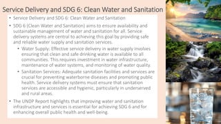 Service Delivery and SDG 6: Clean Water and Sanitation
• Service Delivery and SDG 6: Clean Water and Sanitation
• SDG 6 (Clean Water and Sanitation) aims to ensure availability and
sustainable management of water and sanitation for all. Service
delivery systems are central to achieving this goal by providing safe
and reliable water supply and sanitation services.
• Water Supply: Effective service delivery in water supply involves
ensuring that clean and safe drinking water is available to all
communities. This requires investment in water infrastructure,
maintenance of water systems, and monitoring of water quality.
• Sanitation Services: Adequate sanitation facilities and services are
crucial for preventing waterborne diseases and promoting public
health. Service delivery systems must ensure that sanitation
services are accessible and hygienic, particularly in underserved
and rural areas.
• The UNDP Report highlights that improving water and sanitation
infrastructure and services is essential for achieving SDG 6 and for
enhancing overall public health and well-being.
 