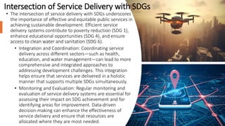 Intersection of Service Delivery with SDGs
• The intersection of service delivery with SDGs underscores
the importance of effective and equitable public services in
achieving sustainable development. Efficient service
delivery systems contribute to poverty reduction (SDG 1),
enhance educational opportunities (SDG 4), and ensure
access to clean water and sanitation (SDG 6).
• Integration and Coordination: Coordinating service
delivery across different sectors—such as health,
education, and water management—can lead to more
comprehensive and integrated approaches to
addressing development challenges. This integration
helps ensure that services are delivered in a holistic
manner that supports multiple SDGs simultaneously.
• Monitoring and Evaluation: Regular monitoring and
evaluation of service delivery systems are essential for
assessing their impact on SDG achievement and for
identifying areas for improvement. Data-driven
decision-making can enhance the effectiveness of
service delivery and ensure that resources are
allocated where they are most needed.
 