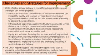 Challenges and Strategies for Improvement
• While effective service delivery is crucial for achieving SDGs, several
challenges can hinder progress:
• Resource Constraints: Limited financial and human resources can
impact the quality and reach of services. Governments and
organizations need to prioritize and allocate resources effectively
to address these constraints.
• Infrastructure Gaps: Inadequate infrastructure can impede service
delivery, particularly in remote and underserved areas.
Investments in infrastructure development are necessary to
ensure that services are accessible to all.
• Equity and Inclusion: Ensuring that services reach all segments of
the population, including marginalized and vulnerable groups, is a
key challenge. Strategies to address this include targeting
interventions, improving outreach, and promoting inclusivity in
service design and delivery.
• The UNDP Report suggests that innovative approaches, such as
leveraging technology and fostering partnerships, can help overcome
these challenges and enhance service delivery outcomes.
 