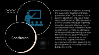 Conclusion
• Service delivery is integral to achieving
the Sustainable Development Goals,
particularly SDG 1 (No Poverty), SDG 4
(Quality Education), and SDG 6 (Clean
Water and Sanitation). Effective service
delivery systems contribute to poverty
reduction, educational advancement,
and improved access to essential water
and sanitation services. By addressing
challenges and implementing strategies
for improvement, governments and
organizations can enhance service
delivery and support sustainable
development, ultimately advancing the
global agenda for a more equitable and
prosperous world.
 