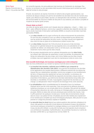 White Paper
Reprise d’activité dans le
Cloud : A la portée des PME

de correctifs logiciels, de renouvellement des licences et d’extension du stockage. Pire
encore, la connexion au site secondaire était souvent interrompue par le sinistre qui avait
déjà fait tomber le site principal.
Ensuite, les solutions de reprise d’activité ont atteints des progrès spectaculaires. Les
solutions de disque à disque ont permis de transférer les données hors site de manière plus
rapide, plus efficace et plus fiable. Ajoutez-y la déduplication des données, la virtualisation,
les fonctionnalités du Cloud en matière de sécurité et vous obtenez une solution complète et
moderne de reprise après sinistre.
Chaud, tiède ou froid ?
Les sites de reprise après sinistre sont classés dans les catégories « chaud », « tiède » ou «
froid » selon différents facteurs, comme leur capacité à atteindre des objectifs donnés tels
que la durée maximale d’interruption admissible (DMIA) ou la perte de données maximale
admissible (PDMA).
•	 Les sites chauds sont la copie conforme de votre environnement de production.
Ce sont les plus complets et ceux qui offrent la disponibilité la plus élevée ainsi
que les temps de restauration les plus courts. Les sites chauds sont également
ceux dont la mise en place et la maintenance coûtent le plus cher.
•	 Les sites tièdes disposent de l’infra-structure de secours et des données.
Ils peuvent en général restaurer les sauvegardes de la nuit précédente et il est
possible de réaliser une restauration entre un et trois jours. Les sites tièdes
reviennent moins chers que les sites chauds.
•	 De nouveaux équipements sont en général nécessaires pour les sites froids
qui utilisent des méthodes de restauration à partir de bandes. Ils présentent les
temps de restauration les plus longs, sont moins fiables que les sites chauds
et tièdes mais sont également ceux dont la maintenance coûte le moins cher.
Une nouvelle technologie, de nouveaux avantages pour votre entreprise
Voici les trois améliorations qui rendent la reprise d’activité dans le cloud très attractive :
•	 Le transfert des données, optimisé pour le WAN et qui comporte la
déduplication des données côté client, vous permet de transporter les données
et les applications de manière électronique à différents endroits afin de réduire les
risques liés aux catastrophes naturelles, comme les ouragans ou les tremblements
de terre, et beaucoup plus rapidement qu’avec les bandes. Le processus de
déduplication des données identifie les segments de données uniques dans un
ensemble d’informations, puis élimine les données redondantes lorsqu’elles sont
stockées ou transférées. En bref, il sauvegarde uniquement les données qui ont
changé. La déduplication réduit l’empreinte de stockage et les coûts associés.
•	 La virtualisation réduit considérablement la nécessité d’avoir du hardware
dupliqué (ainsi que les coûts associés). Cela vous permet de répliquer plusieurs
systèmes physiques sur une simple plate-forme virtualisée. Elle permet de réaliser
d’importantes réductions de coûts, de temps et d’énergie grâce à une automatisation
poussée. Mettre en place des serveurs physiques peut prendre des heures, mais
il suffit seulement de quelques minutes pour monter des environnements virtuels
dans le cloud. Les plates-formes virtualisées peuvent être testées plus rapidement
et de manière plus complète que leurs homologues physiques, elles peuvent en plus
prendre en charge les processus rapides et répétitifs.
•	 La sécurité dans le cloud répond aux préoccupations des premiers utilisateurs du
cloud, elle garantit une sécurité à toute épreuve et plusieurs niveaux de protection.
Les bonnes pratiques comportent le cryptage statique ou en transit AES 256 bits d’un
niveau de sécurité militaire. La sécurité normale pour les logiciels cloud comprend
une architecture mutualisée, l’authentification, les contrôles d’accès et un centre de
données certifié ISO ou qui respecte les normes SSAE 16.

 