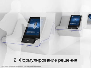 2. Формулирование решения
IDEO + BBVA: Future of Self-Service Banking. Video: http://vimeo.com/14939329
 