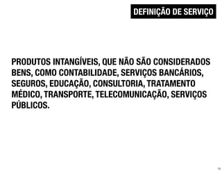 DEFINIÇÃO DE SERVIÇO




PRODUTOS INTANGÍVEIS, QUE NÃO SÃO CONSIDERADOS
BENS, COMO CONTABILIDADE, SERVIÇOS BANCÁRIOS,
SEGUROS, EDUCAÇÃO, CONSULTORIA, TRATAMENTO
MÉDICO, TRANSPORTE, TELECOMUNICAÇÃO, SERVIÇOS
PÚBLICOS.




                                                   13
 
