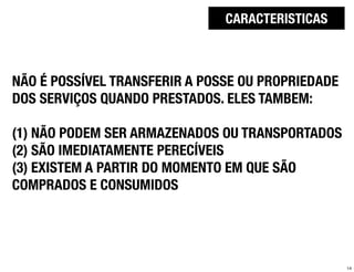 CARACTERISTICAS



NÃO É POSSÍVEL TRANSFERIR A POSSE OU PROPRIEDADE
DOS SERVIÇOS QUANDO PRESTADOS. ELES TAMBEM:

(1) NÃO PODEM SER ARMAZENADOS OU TRANSPORTADOS
(2) SÃO IMEDIATAMENTE PERECÍVEIS
(3) EXISTEM A PARTIR DO MOMENTO EM QUE SÃO
COMPRADOS E CONSUMIDOS




                                                   14
 