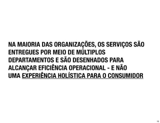 NA MAIORIA DAS ORGANIZAÇÕES, OS SERVIÇOS SÃO
ENTREGUES POR MEIO DE MÚLTIPLOS
DEPARTAMENTOS E SÃO DESENHADOS PARA
ALCANÇAR EFICIÊNCIA OPERACIONAL - E NÃO
UMA EXPERIÊNCIA HOLÍSTICA PARA O CONSUMIDOR




                                               16
 