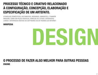PROCESSO TÉCNICO E CRIATIVO RELACIONADO
À CONFIGURAÇÃO, CONCEPÇÃO, ELABORAÇÃO E
ESPECIFICAÇÃO DE UM ARTEFATO.
UTENSÍLIOS DOMÉSTICOS, VESTIMENTAS, MÁQUINAS, AMBIENTES, E TAMBÉM
IMAGENS, COMO EM PEÇAS GRÁFICAS, FAMÍLIAS DE LETRAS (TIPOGRAFIA)
LIVROS E INTERFACES DIGITAIS DE SOFTWARES OU DE PÁGINAS DA INTERNET

WIKIPEDIA




                                   DESIGN
O PROCESSO DE FAZER ALGO MELHOR PARA OUTRAS PESSOAS
ENGINE



                                                                      2
 