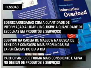 PESSOAS:



SOBRECARREGADAS COM A QUANTIDADE DE
INFORMAÇÃO A LIDAR ( INCLUSIVE A QUANTIDADE DE
ESCOLHAS EM PRODUTOS E SERVIÇOS)

SUBINDO NA CADEIA DE MASLOW NA BUSCA DE
SENTIDO E CONEXÕES MAIS PROFUNDAS EM
EXPERIÊNCIAS DO DIA A DIA

PARTICIPANDO DE FORMA MAIS CONSCIENTE E ATIVA
NO DESIGN DE PRODUTOS E SERVIÇOS
                                                 21
 