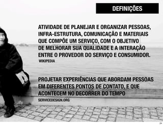 DEFINIÇÕES

ATIVIDADE DE PLANEJAR E ORGANIZAR PESSOAS,
INFRA-ESTRUTURA, COMUNICAÇÃO E MATERIAIS
QUE COMPÕE UM SERVIÇO, COM O OBJETIVO
DE MELHORAR SUA QUALIDADE E A INTERAÇÃO
ENTRE O PROVEDOR DO SERVIÇO E CONSUMIDOR.
WIKIPEDIA




PROJETAR EXPERIÊNCIAS QUE ABORDAM PESSOAS
EM DIFERENTES PONTOS DE CONTATO, E QUE
ACONTECEM NO DECORRER DO TEMPO
SERVICEDESIGN.ORG




                                             24
 