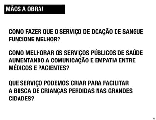 MÃOS A OBRA!
SERVICEDESIGNTOOLS.ORG


COMO FAZER QUE O SERVIÇO DE DOAÇÃO DE SANGUE
FUNCIONE MELHOR?

COMO MELHORAR OS SERVIÇOS PÚBLICOS DE SAÚDE
AUMENTANDO A COMUNICAÇÃO E EMPATIA ENTRE
MÉDICOS E PACIENTES?

QUE SERVIÇO PODEMOS CRIAR PARA FACILITAR
A BUSCA DE CRIANÇAS PERDIDAS NAS GRANDES
CIDADES?

                                               45
 