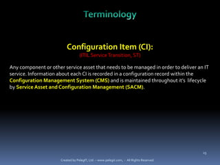 Configuration Item (CI):
                                   (ITIL Service Transition, ST)

Any component or other service asset that needs to be managed in order to deliver an IT
service. Information about each CI is recorded in a configuration record within the
Configuration Management System (CMS) and is maintained throughout it’s lifecycle
by Service Asset and Configuration Management (SACM).




                                                                                          15

                      Created by PelegIT, Ltd. – www.pelegit.com, - All Rights Reserved
 