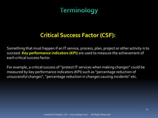 Critical Success Factor (CSF):

Something that must happen if an IT service, process, plan, project or other activity is to
succeed. Key performance indicators (KPI) are used to measure the achievement of
each critical success factor.

For example, a critical success of “protect IT services when making changes” could be
measured by key performance indicators (KPI) such as “percentage reduction of
unsuccessful changes”, “percentage reduction in changes causing incidents” etc.




                                                                                           17

                       Created by PelegIT, Ltd. – www.pelegit.com, - All Rights Reserved
 