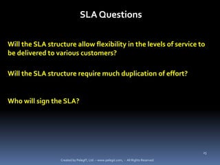 SLA Questions

Will the SLA structure allow flexibility in the levels of service to
be delivered to various customers?

Will the SLA structure require much duplication of effort?


Who will sign the SLA?




                                                                                      25

                  Created by PelegIT, Ltd. – www.pelegit.com, - All Rights Reserved
 