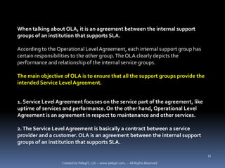 When talking about OLA, it is an agreement between the internal support
groups of an institution that supports SLA.

According to the Operational Level Agreement, each internal support group has
certain responsibilities to the other group. The OLA clearly depicts the
performance and relationship of the internal service groups.

The main objective of OLA is to ensure that all the support groups provide the
intended Service Level Agreement.


1. Service Level Agreement focuses on the service part of the agreement, like
uptime of services and performance. On the other hand, Operational Level
Agreement is an agreement in respect to maintenance and other services.

2. The Service Level Agreement is basically a contract between a service
provider and a customer. OLA is an agreement between the internal support
groups of an institution that supports SLA.

                                                                                      31

                  Created by PelegIT, Ltd. – www.pelegit.com, - All Rights Reserved
 