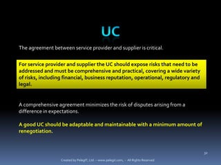 The agreement between service provider and supplier is critical.


For service provider and supplier the UC should expose risks that need to be
addressed and must be comprehensive and practical, covering a wide variety
of risks, including financial, business reputation, operational, regulatory and
legal.


A comprehensive agreement minimizes the risk of disputes arising from a
difference in expectations.

A good UC should be adaptable and maintainable with a minimum amount of
renegotiation.


                                                                                      32

                  Created by PelegIT, Ltd. – www.pelegit.com, - All Rights Reserved
 