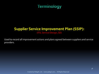 Supplier Service Improvement Plan (SSIP):
                                    (ITIL Service Design, SD)

Used to record all improvement actions and plans agreed between suppliers and service
providers.




                                                                                          36

                      Created by PelegIT, Ltd. – www.pelegit.com, - All Rights Reserved
 
