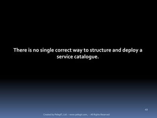 There is no single correct way to structure and deploy a
                    service catalogue.




                                                                                 49

             Created by PelegIT, Ltd. – www.pelegit.com, - All Rights Reserved
 