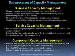 Business Capacity Management
• Manages capacity to meet future business requirements for IT services
• Identifies changes occurring in the business to asses how they might impact
  capacity and performance of IT services.
• Plans and implements sufficient capacity in an appropriate timescale
• Should be included in Change Management and Project Management activates.


               Service Capacity Management
• Focuses on managing ongoing service performance as detailed in the Service Level
  Agreements (SLA)
• Establishes baselines and profiles for use of Services, including all components and
  sub-services that affect the user experience.

           Component Capacity Management
• Identifies and manages each of the individual components of the IT infrastructure
  (CPU, Memory, Disks, Network Bandwidth, Server Load etc.)
• Evaluates NEW technology and how it might be leveraged
• Balances loads across resources for optimal performance of services.

                     Created by PelegIT, Ltd. – www.pelegit.com, - All Rights Reserved   52
 