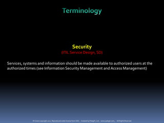 Security
                                                  (ITIL Service Design, SD)

Services, systems and information should be made available to authorized users at the
authorized times (see Information Security Management and Access Management)




              © Crown copyright 2011. Reproduced under license from OGC. - Created by PelegIT, Ltd. – www.pelegit.com, - All Rights Reserved
 