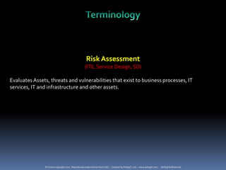 Risk Assessment
                                                   (ITIL Service Design, SD)

Evaluates Assets, threats and vulnerabilities that exist to business processes, IT
services, IT and infrastructure and other assets.




               © Crown copyright 2011. Reproduced under license from OGC. - Created by PelegIT, Ltd. – www.pelegit.com, - All Rights Reserved
 
