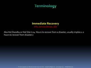 Immediate Recovery
                                                   (ITIL Service Design, SD)

Aka Hot Standby or Hot Site (>24 Hours to recover from a disaster, usually implies 1-2
hours to recover from disaster.)




               © Crown copyright 2011. Reproduced under license from OGC. - Created by PelegIT, Ltd. – www.pelegit.com, - All Rights Reserved
 