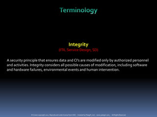 Integrity
                                                   (ITIL Service Design, SD)

A security principle that ensures data and CI’s are modified only by authorized personnel
and activities. Integrity considers all possible causes of modification, including software
and hardware failures, environmental events and human intervention.




               © Crown copyright 2011. Reproduced under license from OGC. - Created by PelegIT, Ltd. – www.pelegit.com, - All Rights Reserved
 