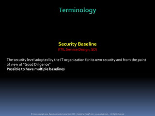 Security Baseline
                                                   (ITIL Service Design, SD)

The security level adopted by the IT organization for its own security and from the point
of view of “Good Diligence”
Possible to have multiple baselines




               © Crown copyright 2011. Reproduced under license from OGC. - Created by PelegIT, Ltd. – www.pelegit.com, - All Rights Reserved
 