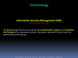Information Security Management (ISM)
                                                   (ITIL Service Design, SD)


The process responsible for ensuring that the confidentiality, integrity and availability
(CIA Triangle) of an organization’s assets, information, data and IT service match the
agreed needs of the business.




               © Crown copyright 2011. Reproduced under license from OGC. - Created by PelegIT, Ltd. – www.pelegit.com, - All Rights Reserved
 