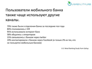 Пользователи мобильного банка
также чаще используют другие
каналы.
79% также были в отделении банка за последние пол года
84% сталкивались с IVR
95% использовали интернет банк
58% общались с оператором
15% связывались с банком через twitter
19% контактировали с банком через Facebook (и только 2% из тех, кто
не пользуется мобильным банком)
U.S. Retail Banking Study from Gallup
 