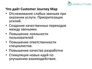 Что даёт Customer Journey Map
• Отслеживание слабых звеньев при
оказании услуги. Приоритезация
усилий.
• Создание качественных переходов
между звеньями.
• Повышение лояльности
пользователей
• Повышение ответственности
специалистов.
• Повышение качества разработки
• Стимуляция новых идей по
улучшению взаимодействия.
 