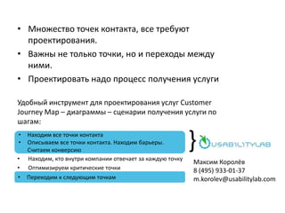 • Множество точек контакта, все требуют
проектирования.
• Важны не только точки, но и переходы между
ними.
• Проектировать надо процесс получения услуги
Удобный инструмент для проектирования услуг Customer
Journey Map – диаграммы – сценарии получения услуги по
шагам:
• Находим, кто внутри компании отвечает за каждую точку
• Оптимизируем критические точки
}• Находим все точки контакта
• Описываем все точки контакта. Находим барьеры.
Считаем конверсию
• Переходим к следующим точкам
Максим Королёв
8 (495) 933-01-37
m.korolev@usabilitylab.com
 