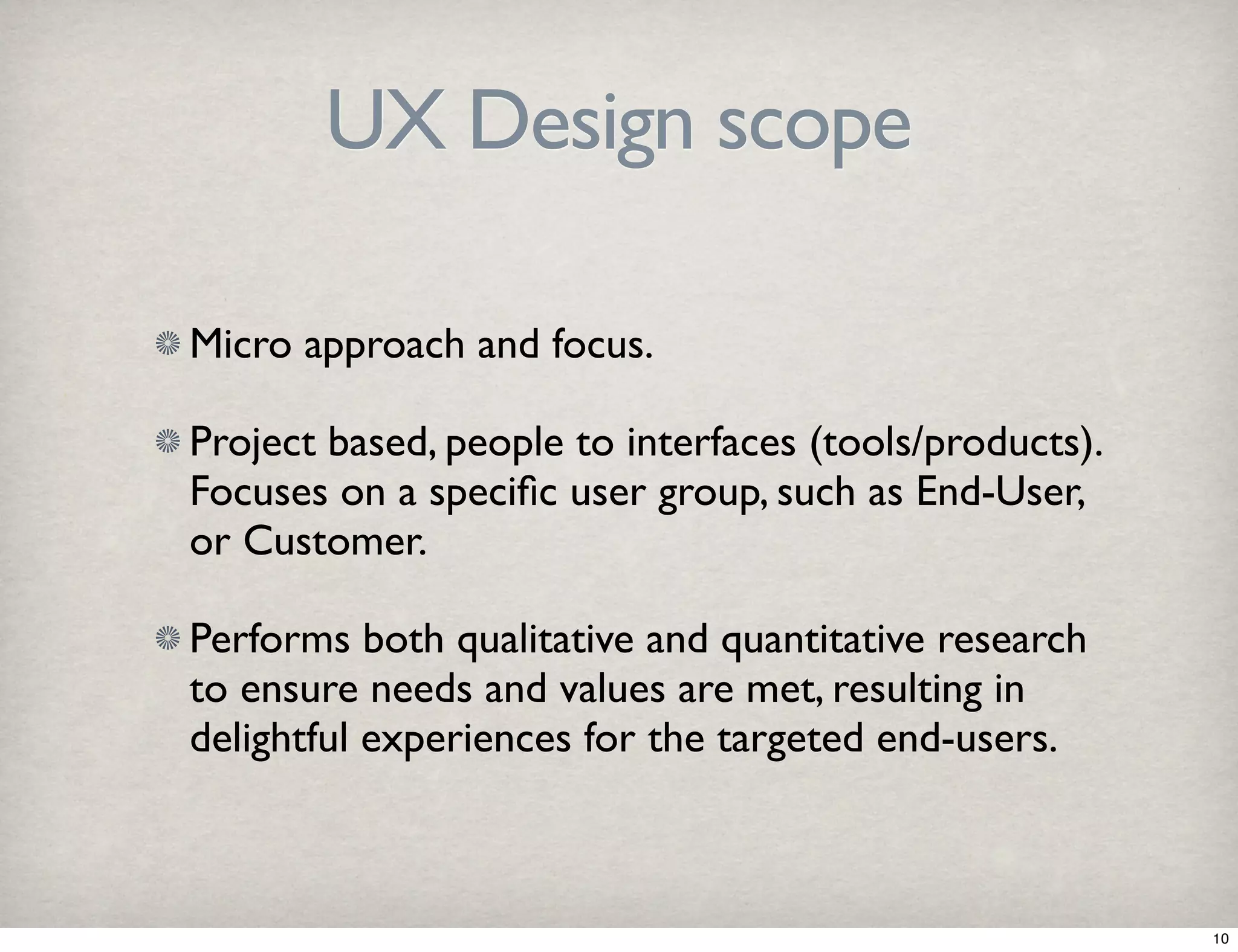 UX Design scope 
Micro approach and focus. 
Project based, people to interfaces (tools/products). 
Focuses on a specific user group, such as End-User, 
or Customer. 
Performs both qualitative and quantitative research 
to ensure needs and values are met, resulting in 
delightful experiences for the targeted end-users. 
10 
 