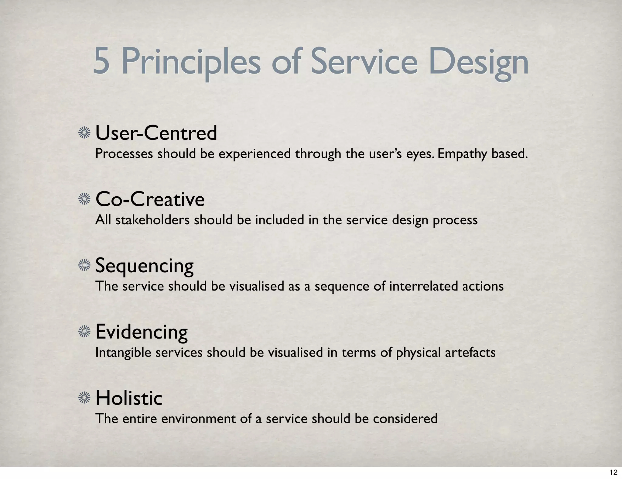 5 Principles of Service Design 
User-Centred 
Processes should be experienced through the user’s eyes. Empathy based. 
Co-Creative 
All stakeholders should be included in the service design process 
Sequencing 
The service should be visualised as a sequence of interrelated actions 
Evidencing 
Intangible services should be visualised in terms of physical artefacts 
Holistic 
The entire environment of a service should be considered 
12 
 