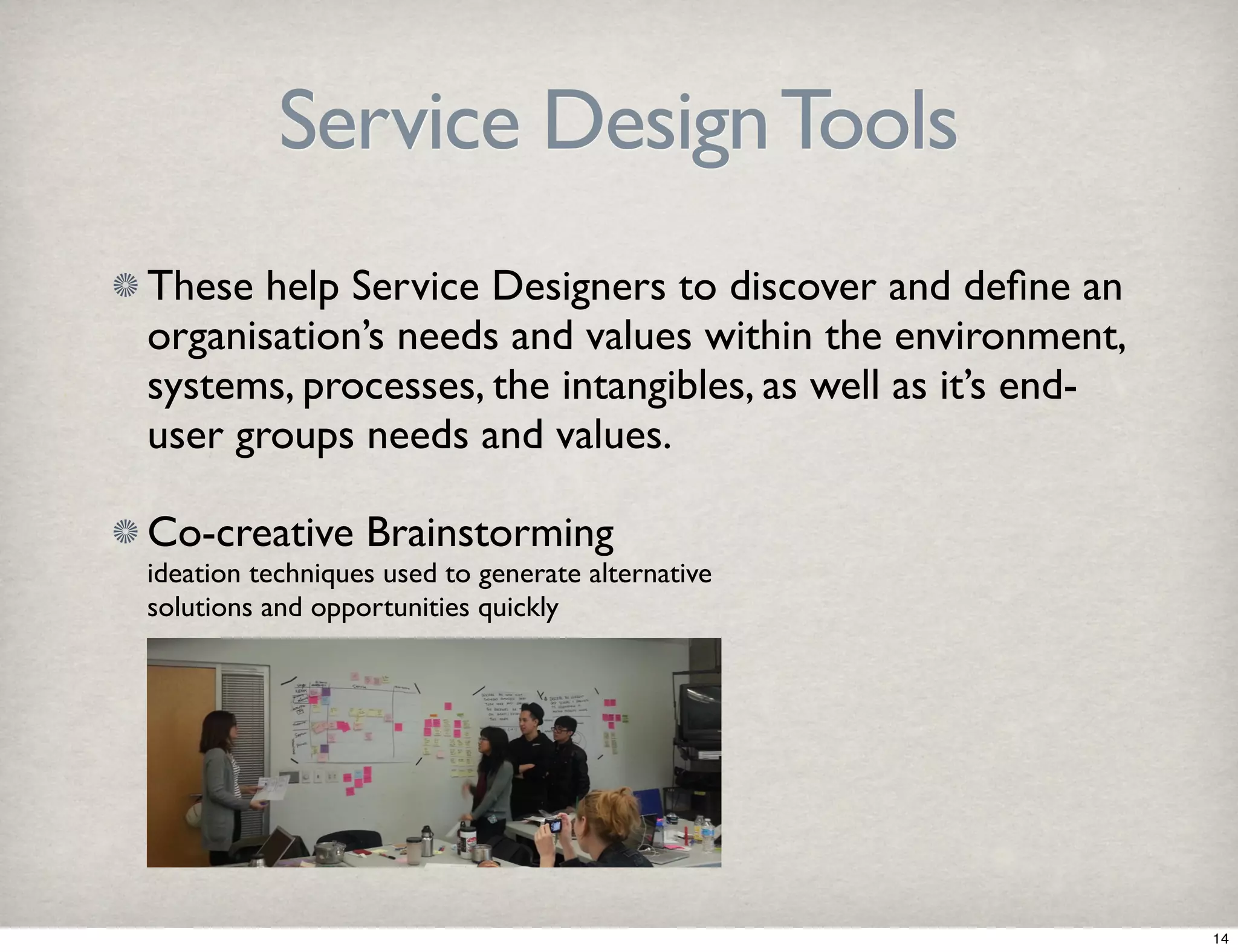 Service Design Tools 
These help Service Designers to discover and define an 
organisation’s needs and values within the environment, 
systems, processes, the intangibles, as well as it’s end-user 
groups needs and values. 
Co-creative Brainstorming 
ideation techniques used to generate alternative 
solutions and opportunities quickly 
14 
 