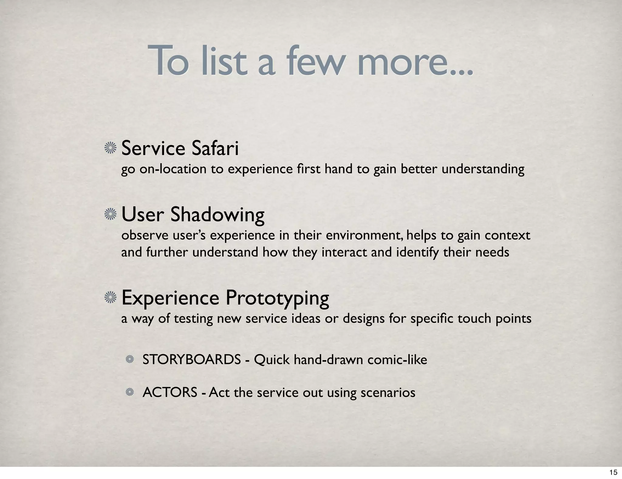 To list a few more... 
Service Safari 
go on-location to experience first hand to gain better understanding 
User Shadowing 
observe user’s experience in their environment, helps to gain context 
and further understand how they interact and identify their needs 
Experience Prototyping 
a way of testing new service ideas or designs for specific touch points 
STORYBOARDS - Quick hand-drawn comic-like 
ACTORS - Act the service out using scenarios 
15 
 