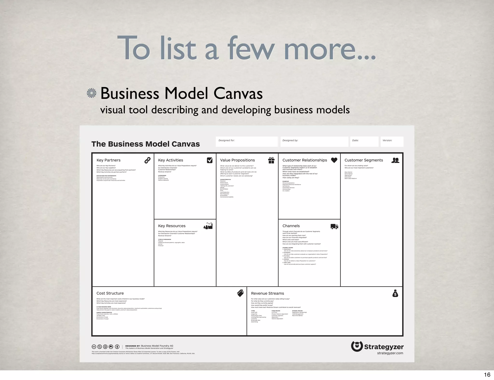 To list a few more... 
Business Model Canvas 
visual tool describing and developing business models 
The Business Model Canvas 
Designed for: Designed by: Date: Version: 
Key Partners Key Activities Value Propositions Customer Segments 
Channels 
Revenue Streams 
Key Resources 
Cost Structure 
Customer Relationships 
What are the most important costs inherent in our business model? 
Which Key Resources are most expensive? 
Which Key Activities are most expensive? 
is your business more 
Cost Driven (leanest cost structure, low price value proposition, maximum automation, extensive outsourcing) 
Value Driven (focused on value creation, premium value proposition) 
sample characteristics 
Fixed Costs (salaries, rents, utilities) 
Variable costs 
Economies of scale 
Economies of scope 
designed by: Business Model Foundry AG 
The makers of Business Model Generation and Strategyzer 
This work is licensed under the Creative Commons Attribution-Share Alike 3.0 Unported License. To view a copy of this license, visit: 
http://creativecommons.org/licenses/by-sa/3.0/ or send a letter to Creative Commons, 171 Second Street, Suite 300, San Francisco, California, 94105, USA. 
Through which Channels do our Customer Segments 
want to be reached? 
How are we reaching them now? 
How are our Channels integrated? 
Which ones work best? 
Which ones are most cost-efficient? 
How are we integrating them with customer routines? 
channel phases 
1. Awareness 
How do we raise awareness about our company’s products and services? 
2. Evaluation 
How do we help customers evaluate our organization’s Value Proposition? 
3. Purchase 
How do we allow customers to purchase specific products and services? 
4. Delivery 
How do we deliver a Value Proposition to customers? 
5. After sales 
How do we provide post-purchase customer support? 
For what value are our customers really willing to pay? 
For what do they currently pay? 
How are they currently paying? 
How would they prefer to pay? 
How much does each Revenue Stream contribute to overall revenues? 
For whom are we creating value? 
Who are our most important customers? 
Mass Market 
Niche Market 
Segmented 
Diversified 
Multi-sided Platform 
What type of relationship does each of our 
Customer Segments expect us to establish 
and maintain with them? 
Which ones have we established? 
How are they integrated with the rest of our 
business model? 
How costly are they? 
examples 
Personal assistance 
Dedicated Personal Assistance 
Self-Service 
Automated Services 
Communities 
Co-creation 
What Key Activities do our Value Propositions require? 
Our Distribution Channels? 
Customer Relationships? 
Revenue streams? 
catergories 
Production 
Problem Solving 
Platform/Network 
What Key Resources do our Value Propositions require? 
Our Distribution Channels? Customer Relationships? 
Revenue Streams? 
types of resources 
Physical 
Intellectual (brand patents, copyrights, data) 
Human 
Financial 
Who are our Key Partners? 
Who are our key suppliers? 
Which Key Resources are we acquairing from partners? 
Which Key Activities do partners perform? 
motivations for partnerships 
Optimization and economy 
Reduction of risk and uncertainty 
Acquisition of particular resources and activities 
What value do we deliver to the customer? 
Which one of our customer’s problems are we 
helping to solve? 
What bundles of products and services are we 
offering to each Customer Segment? 
Which customer needs are we satisfying? 
characteristics 
Newness 
Performance 
Customization 
“Getting the Job Done” 
Design 
Brand/Status 
Price 
Cost Reduction 
Risk Reduction 
Accessibility 
Convenience/Usability 
types 
Asset sale 
Usage fee 
Subscription Fees 
Lending/Renting/Leasing 
Licensing 
Brokerage fees 
Advertising 
fixed pricing 
List Price 
Product feature dependent 
Customer segment 
dependent 
Volume dependent 
dynamic pricing 
Negotiation (bargaining) 
Yield Management 
Real-time-Market 
strategyzer.com 
16 
 