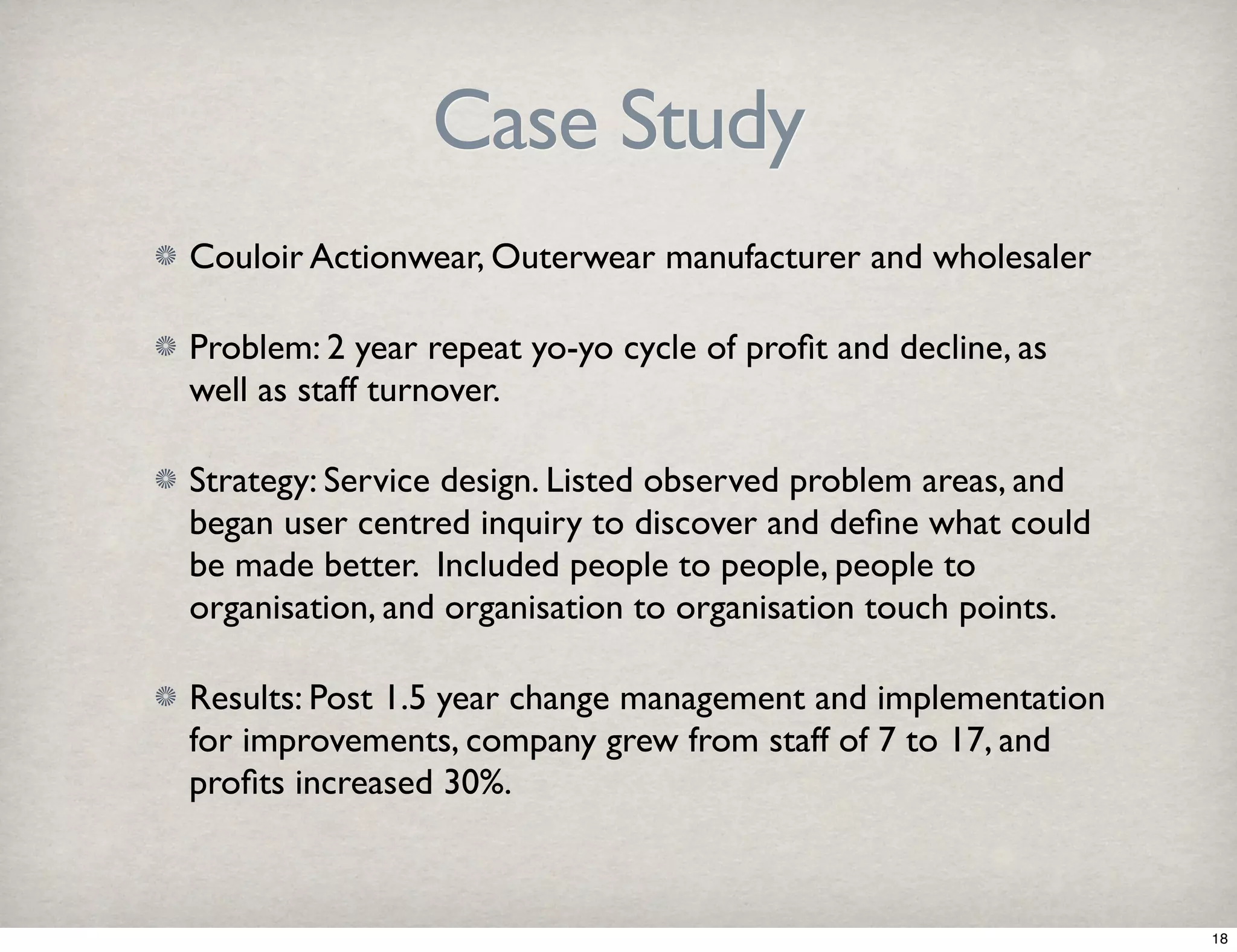 Case Study 
Couloir Actionwear, Outerwear manufacturer and wholesaler 
Problem: 2 year repeat yo-yo cycle of profit and decline, as 
well as staff turnover. 
Strategy: Service design. Listed observed problem areas, and 
began user centred inquiry to discover and define what could 
be made better. Included people to people, people to 
organisation, and organisation to organisation touch points. 
Results: Post 1.5 year change management and implementation 
for improvements, company grew from staff of 7 to 17, and 
profits increased 30%. 
18 
 