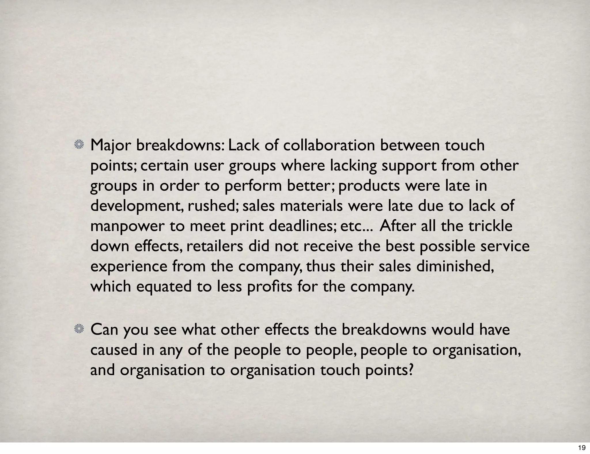 Major breakdowns: Lack of collaboration between touch 
points; certain user groups where lacking support from other 
groups in order to perform better; products were late in 
development, rushed; sales materials were late due to lack of 
manpower to meet print deadlines; etc... After all the trickle 
down effects, retailers did not receive the best possible service 
experience from the company, thus their sales diminished, 
which equated to less profits for the company. 
Can you see what other effects the breakdowns would have 
caused in any of the people to people, people to organisation, 
and organisation to organisation touch points? 
19 
 