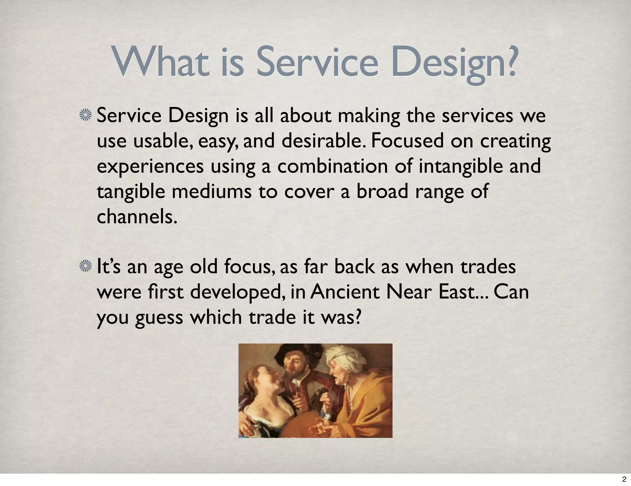What is Service Design? 
Service Design is all about making the services we 
use usable, easy, and desirable. Focused on creating 
experiences using a combination of intangible and 
tangible mediums to cover a broad range of 
channels. 
It’s an age old focus, as far back as when trades 
were first developed, in Ancient Near East... Can 
you guess which trade it was? 
2 
 