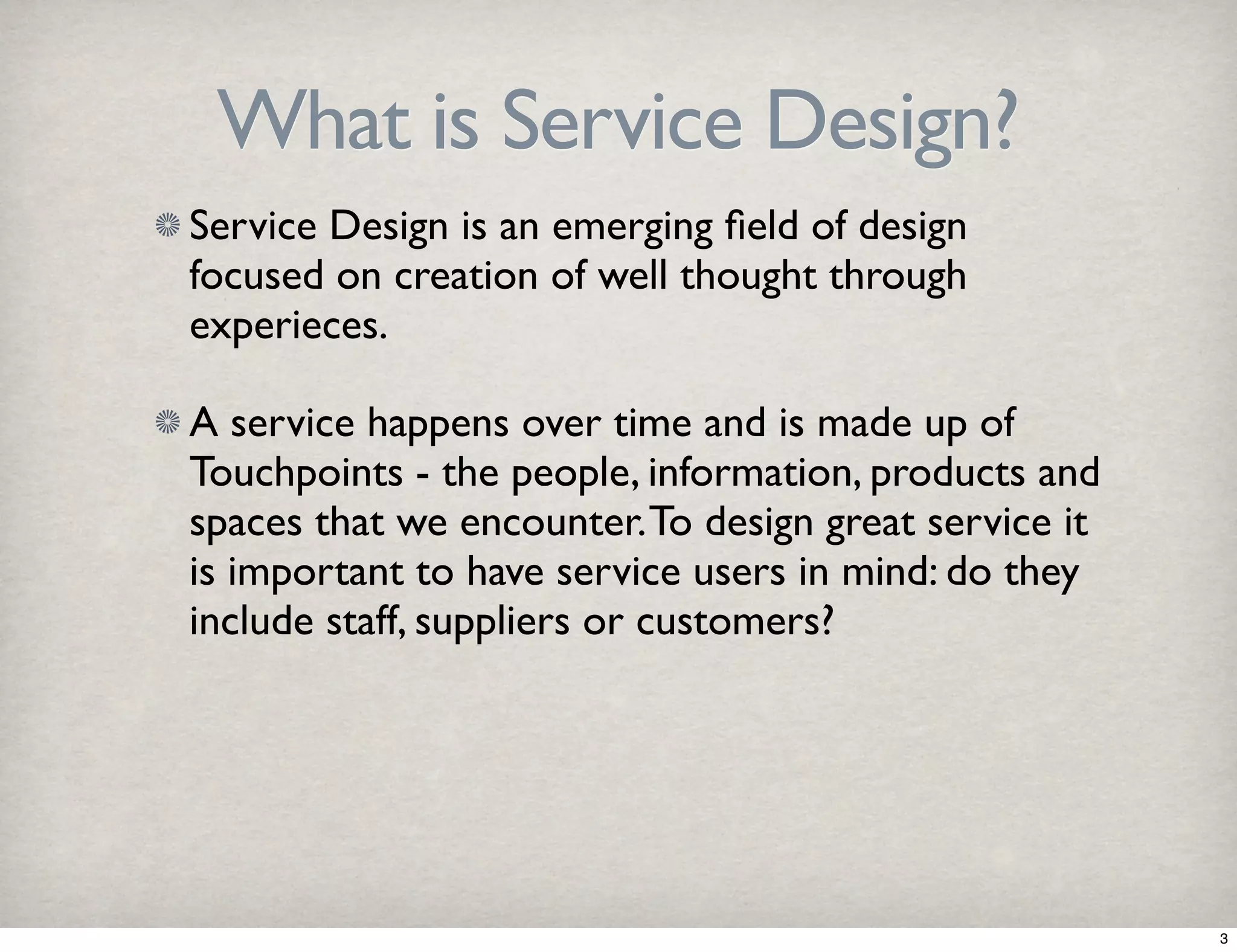 What is Service Design? 
Service Design is an emerging field of design 
focused on creation of well thought through 
experieces. 
A service happens over time and is made up of 
Touchpoints - the people, information, products and 
spaces that we encounter. To design great service it 
is important to have service users in mind: do they 
include staff, suppliers or customers? 
3 
 