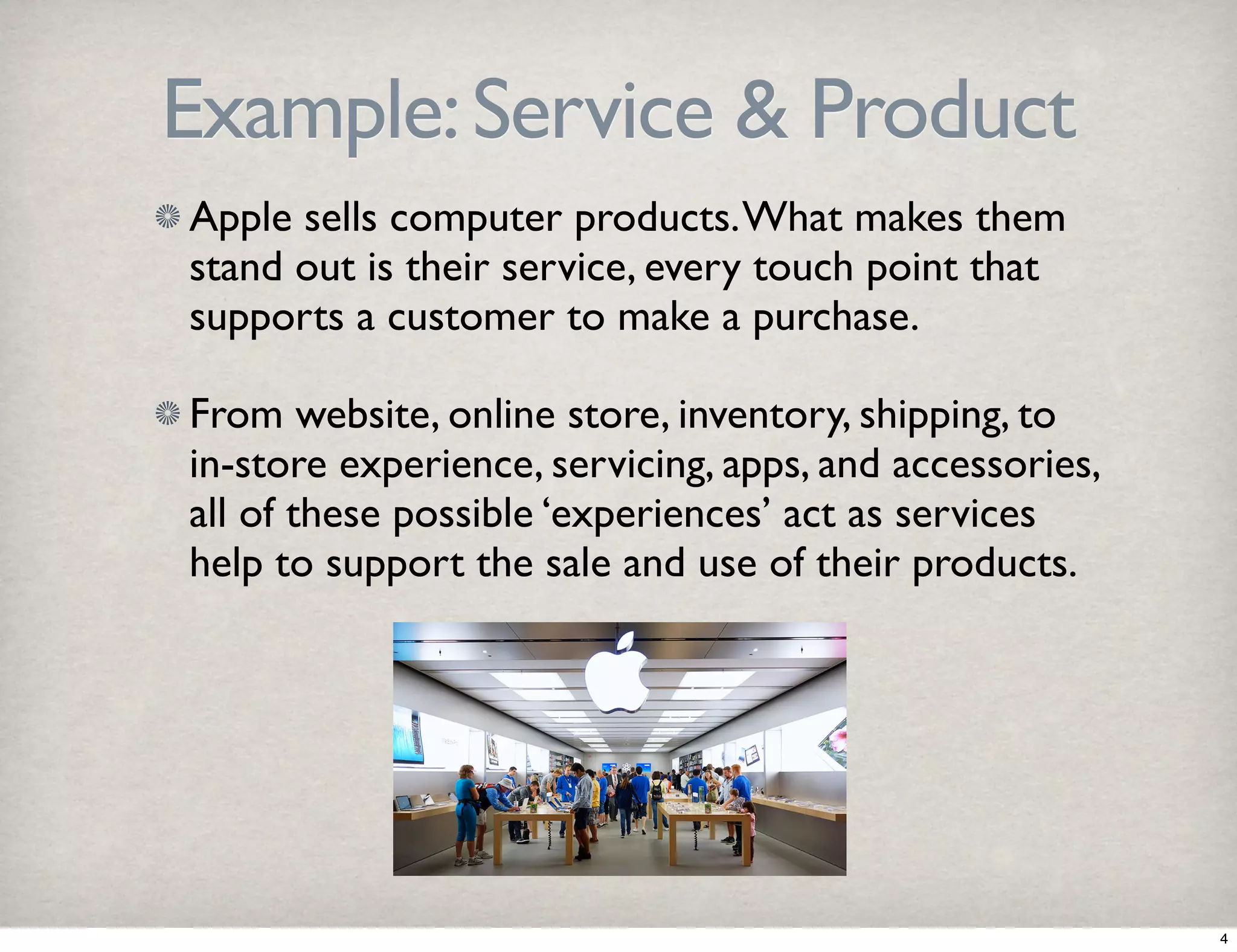 Example: Service & Product 
Apple sells computer products. What makes them 
stand out is their service, every touch point that 
supports a customer to make a purchase. 
From website, online store, inventory, shipping, to 
in-store experience, servicing, apps, and accessories, 
all of these possible ‘experiences’ act as services 
help to support the sale and use of their products. 
4 
 