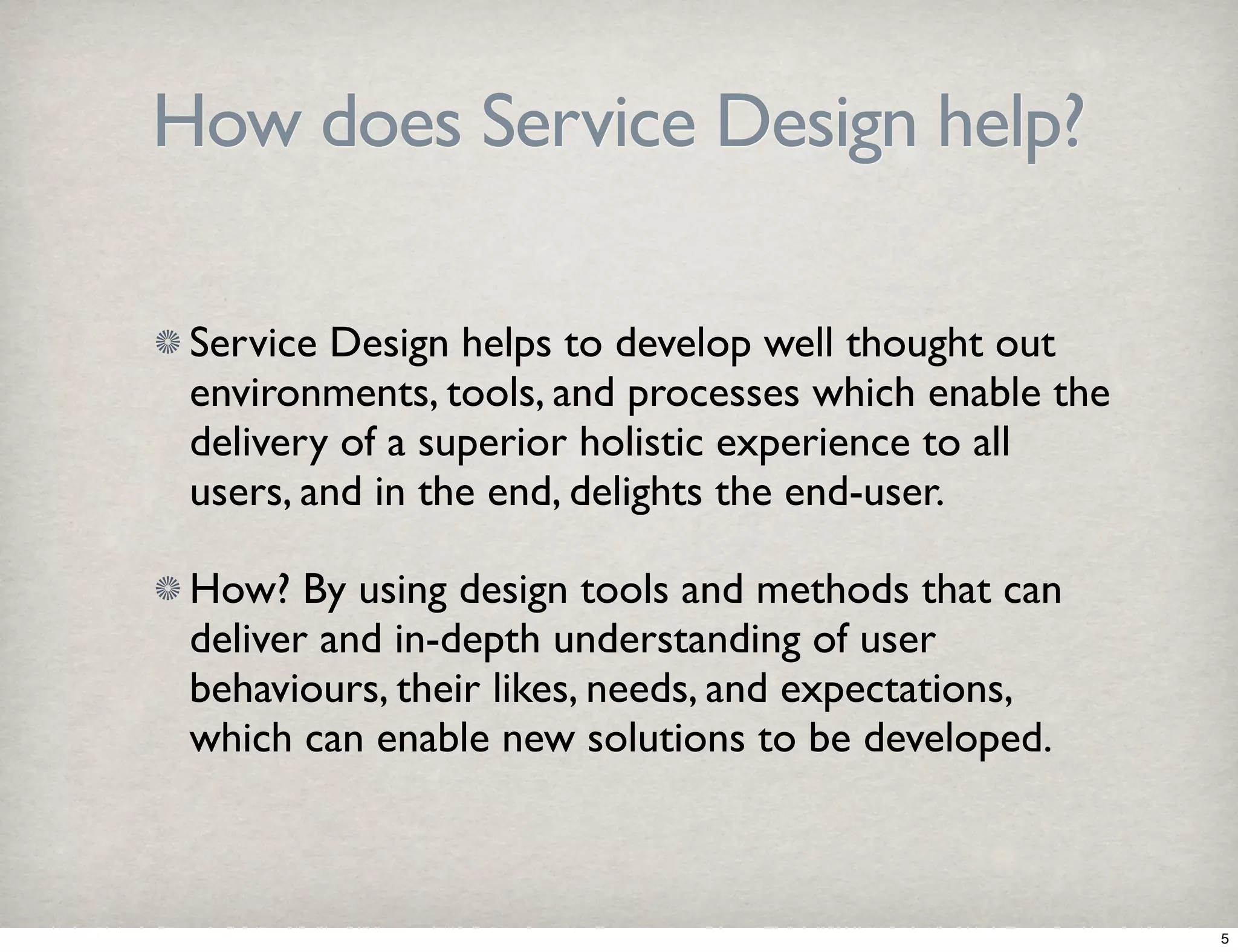 How does Service Design help? 
Service Design helps to develop well thought out 
environments, tools, and processes which enable the 
delivery of a superior holistic experience to all 
users, and in the end, delights the end-user. 
How? By using design tools and methods that can 
deliver and in-depth understanding of user 
behaviours, their likes, needs, and expectations, 
which can enable new solutions to be developed. 
5 
 