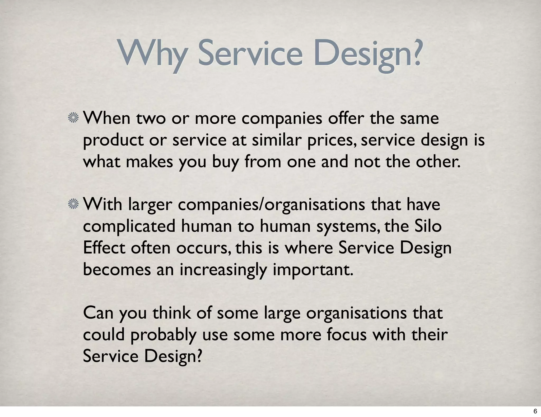Why Service Design? 
When two or more companies offer the same 
product or service at similar prices, service design is 
what makes you buy from one and not the other. 
With larger companies/organisations that have 
complicated human to human systems, the Silo 
Effect often occurs, this is where Service Design 
becomes an increasingly important. 
Can you think of some large organisations that 
could probably use some more focus with their 
Service Design? 
6 
 