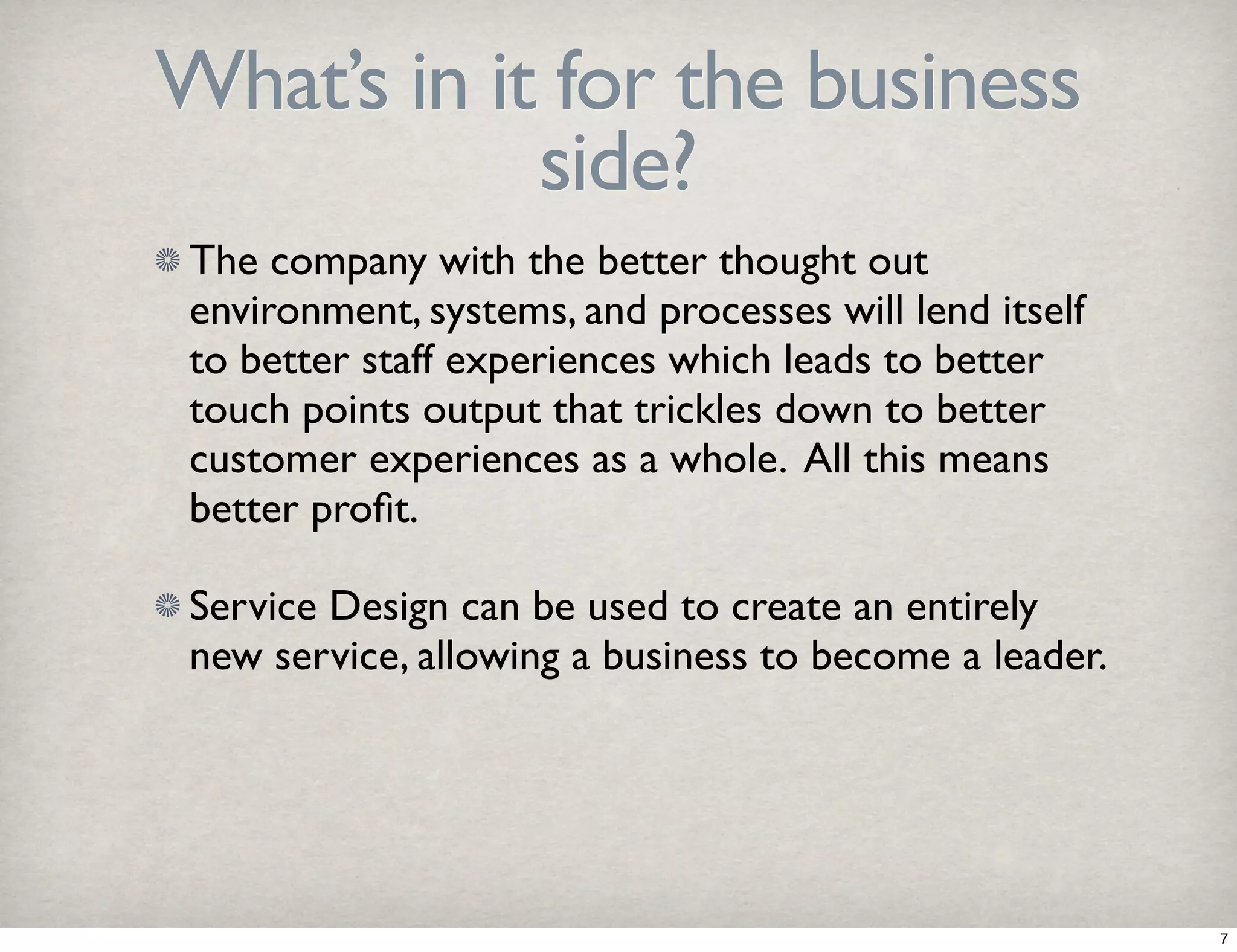 What’s in it for the business 
side? 
The company with the better thought out 
environment, systems, and processes will lend itself 
to better staff experiences which leads to better 
touch points output that trickles down to better 
customer experiences as a whole. All this means 
better profit. 
Service Design can be used to create an entirely 
new service, allowing a business to become a leader. 
7 
 