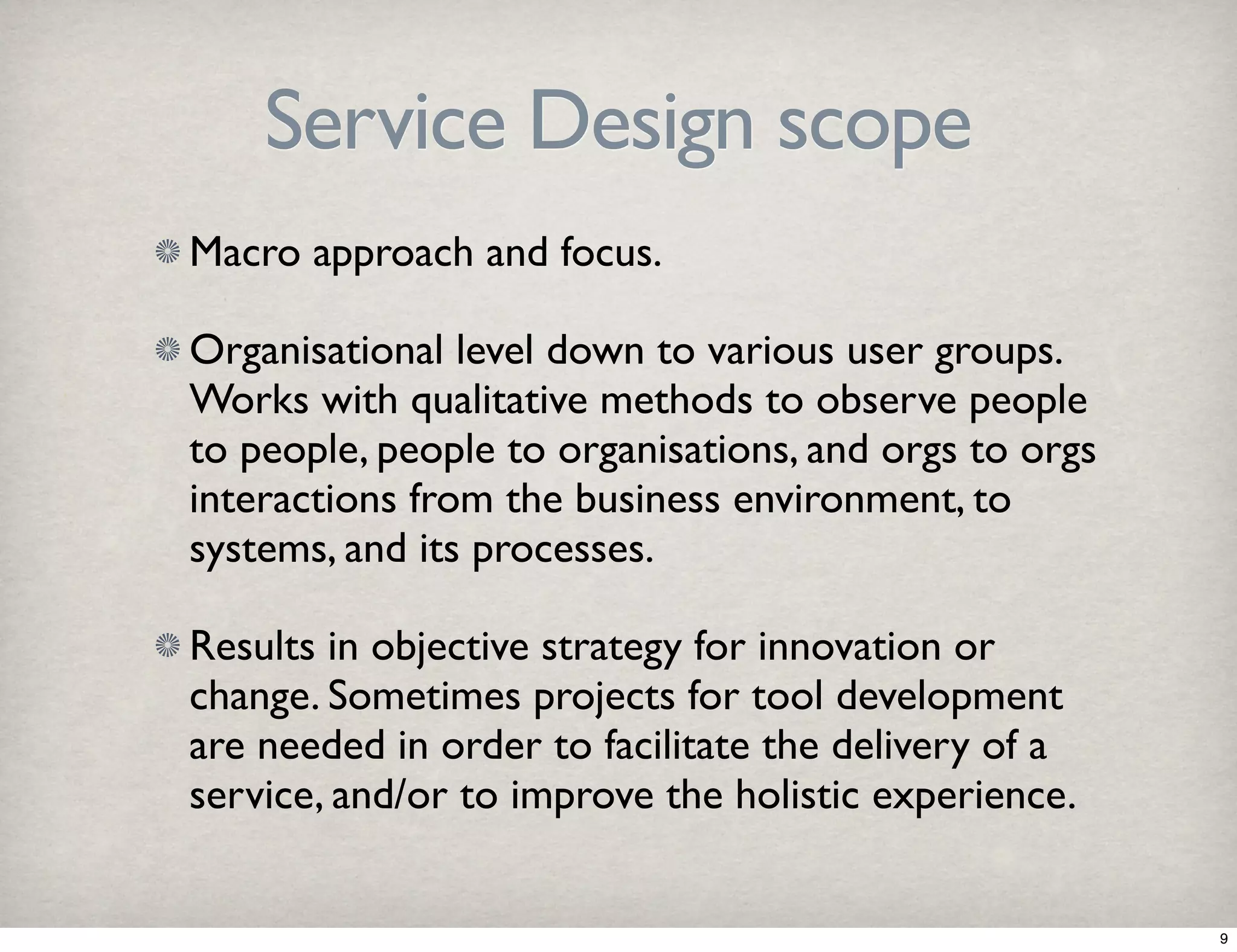 Service Design scope 
Macro approach and focus. 
Organisational level down to various user groups. 
Works with qualitative methods to observe people 
to people, people to organisations, and orgs to orgs 
interactions from the business environment, to 
systems, and its processes. 
Results in objective strategy for innovation or 
change. Sometimes projects for tool development 
are needed in order to facilitate the delivery of a 
service, and/or to improve the holistic experience. 
9 
 
