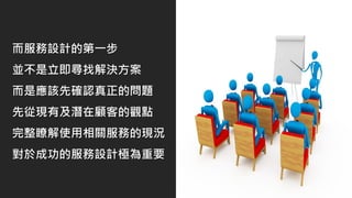 而服務設計的第一步
並不是立即尋找解決方案
而是應該先確認真正的問題
先從現有及潛在顧客的觀點
完整瞭解使用相關服務的現況
對於成功的服務設計極為重要
 