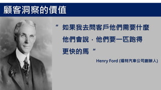 ”如果我去問客戶他們需要什麼
他們會說，他們要一匹跑得
更快的馬“
Henry Ford (福特汽車公司創辦人)
顧客洞察的價值
 